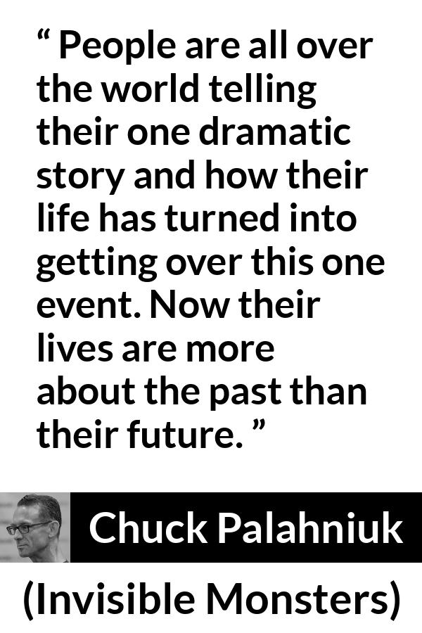 Chuck Palahniuk quote about life from Invisible Monsters - People are all over the world telling their one dramatic story and how their life has turned into getting over this one event. Now their lives are more about the past than their future.