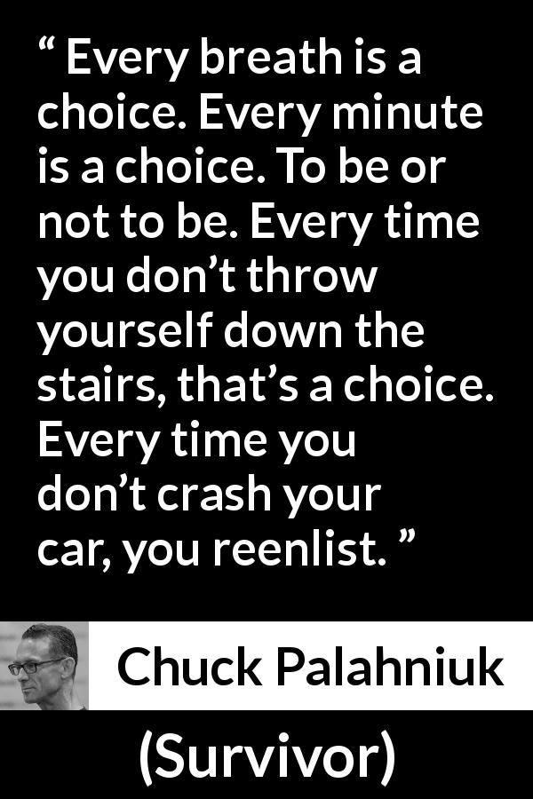 Chuck Palahniuk quote about life from Survivor - Every breath is a choice. Every minute is a choice. To be or not to be. Every time you don’t throw yourself down the stairs, that’s a choice. Every time you don’t crash your car, you reenlist.