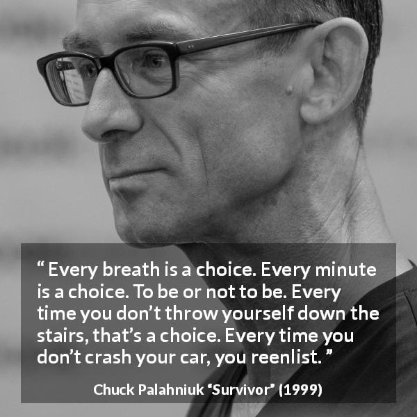 Chuck Palahniuk quote about life from Survivor - Every breath is a choice. Every minute is a choice. To be or not to be. Every time you don’t throw yourself down the stairs, that’s a choice. Every time you don’t crash your car, you reenlist.