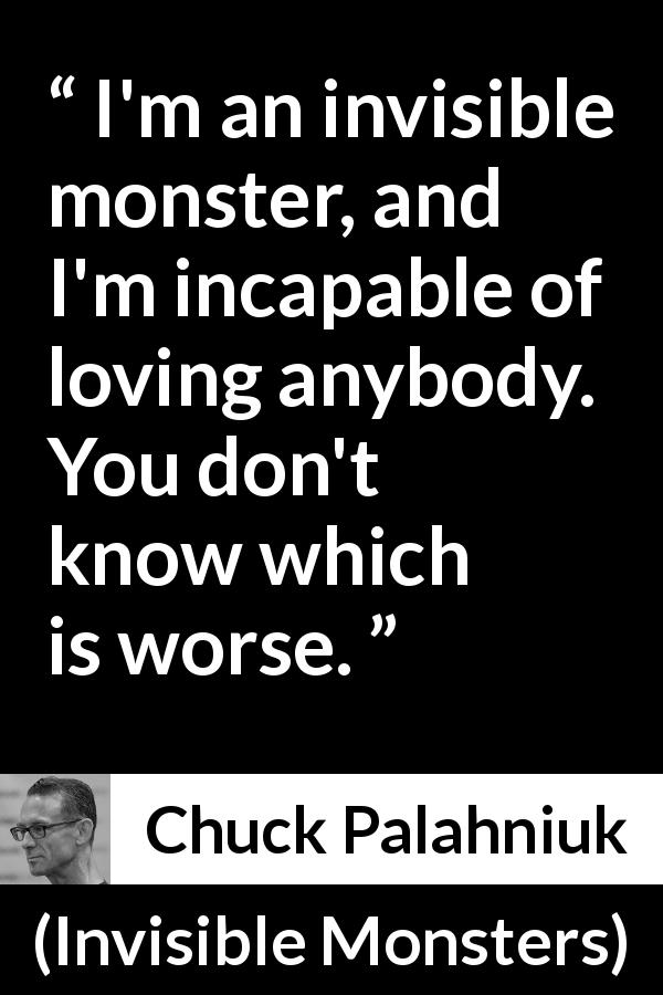 Chuck Palahniuk quote about love from Invisible Monsters - I'm an invisible monster, and I'm incapable of loving anybody. You don't know which is worse.