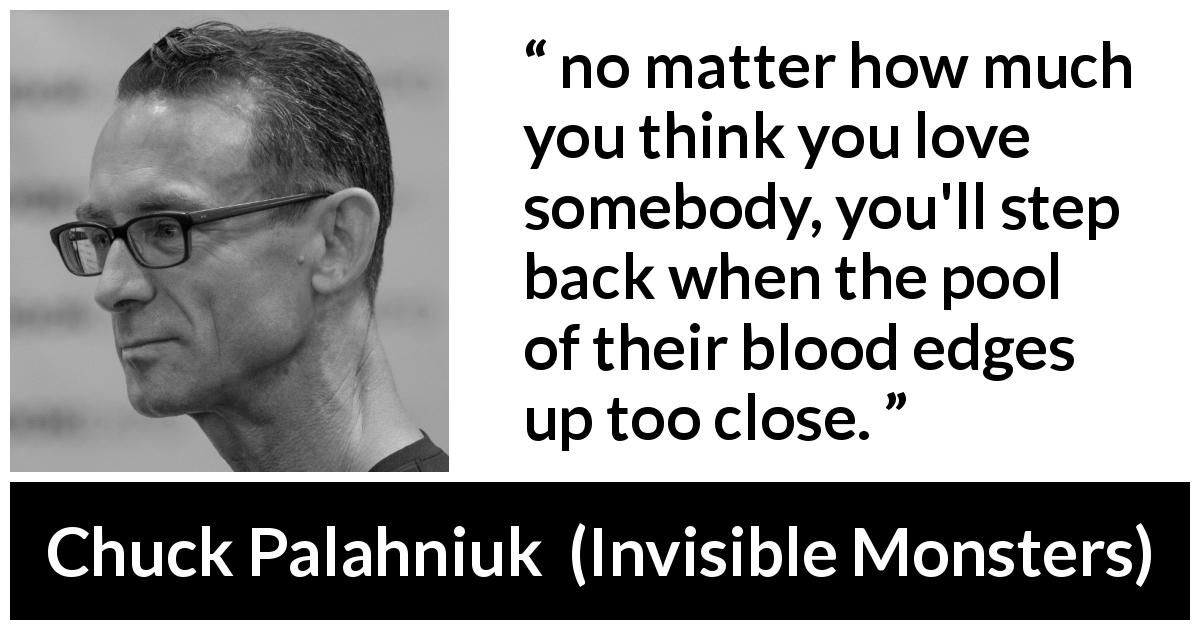 Chuck Palahniuk quote about love from Invisible Monsters - no matter how much you think you love somebody, you'll step back when the pool of their blood edges up too close.