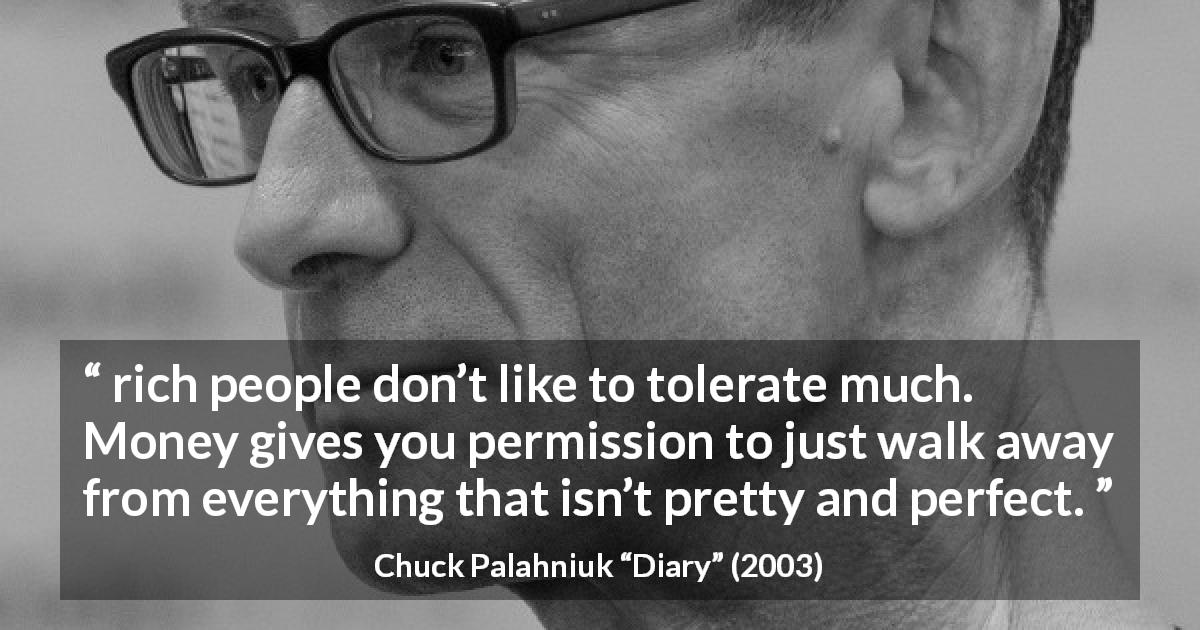 Chuck Palahniuk quote about money from Diary - rich people don’t like to tolerate much. Money gives you permission to just walk away from everything that isn’t pretty and perfect.
