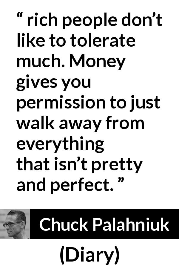 Chuck Palahniuk quote about money from Diary - rich people don’t like to tolerate much. Money gives you permission to just walk away from everything that isn’t pretty and perfect.