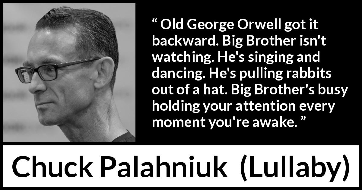Chuck Palahniuk quote about oppression from Lullaby - Old George Orwell got it backward. Big Brother isn't watching. He's singing and dancing. He's pulling rabbits out of a hat. Big Brother's busy holding your attention every moment you're awake.