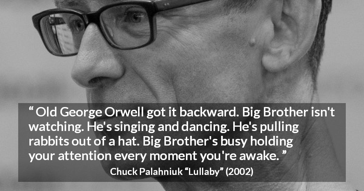 Chuck Palahniuk quote about oppression from Lullaby - Old George Orwell got it backward. Big Brother isn't watching. He's singing and dancing. He's pulling rabbits out of a hat. Big Brother's busy holding your attention every moment you're awake.