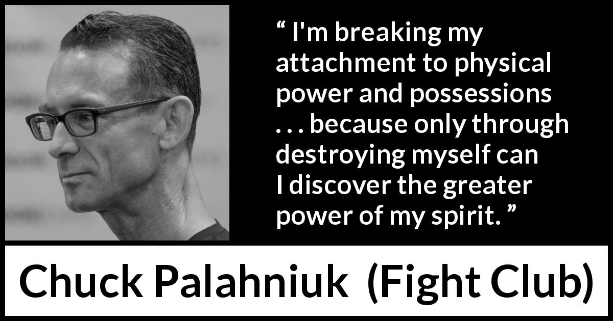 Chuck Palahniuk quote about power from Fight Club - I'm breaking my attachment to physical power and possessions . . . because only through destroying myself can I discover the greater power of my spirit.