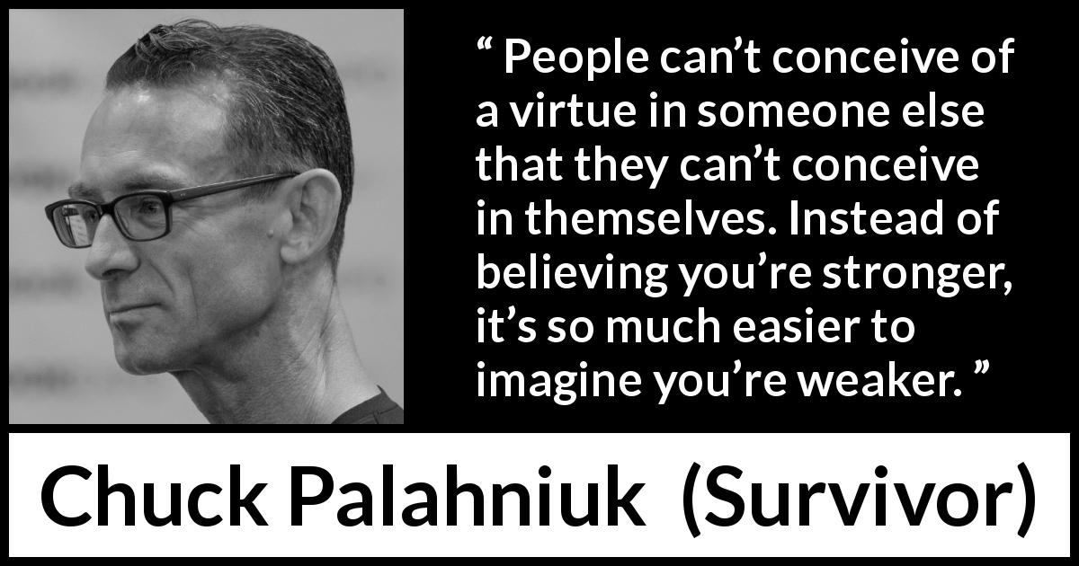 Chuck Palahniuk quote about strength from Survivor - People can’t conceive of a virtue in someone else that they can’t conceive in themselves. Instead of believing you’re stronger, it’s so much easier to imagine you’re weaker.