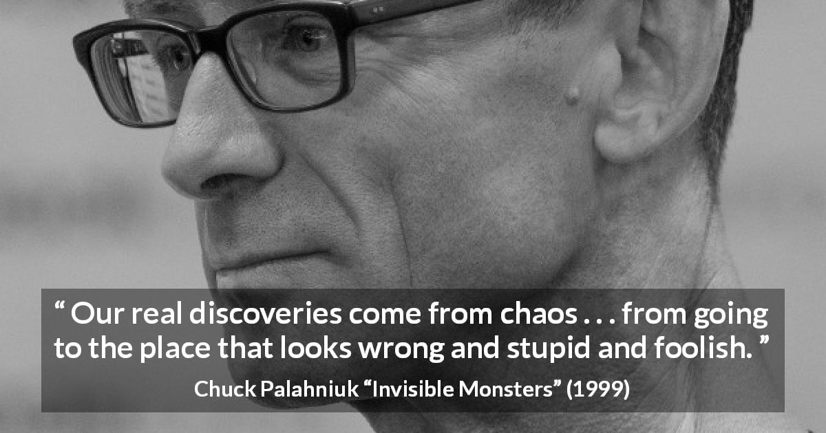 Chuck Palahniuk quote about stupidity from Invisible Monsters - Our real discoveries come from chaos . . . from going to the place that looks wrong and stupid and foolish.
