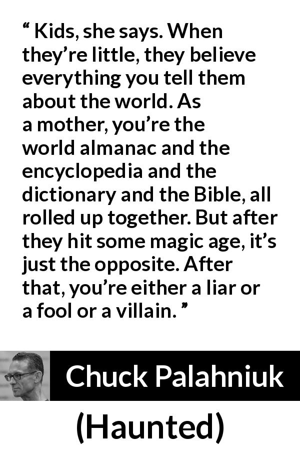 Chuck Palahniuk quote about trust from Haunted - Kids, she says. When they’re little, they believe everything you tell them about the world. As a mother, you’re the world almanac and the encyclopedia and the dictionary and the Bible, all rolled up together. But after they hit some magic age, it’s just the opposite. After that, you’re either a liar or a fool or a villain.