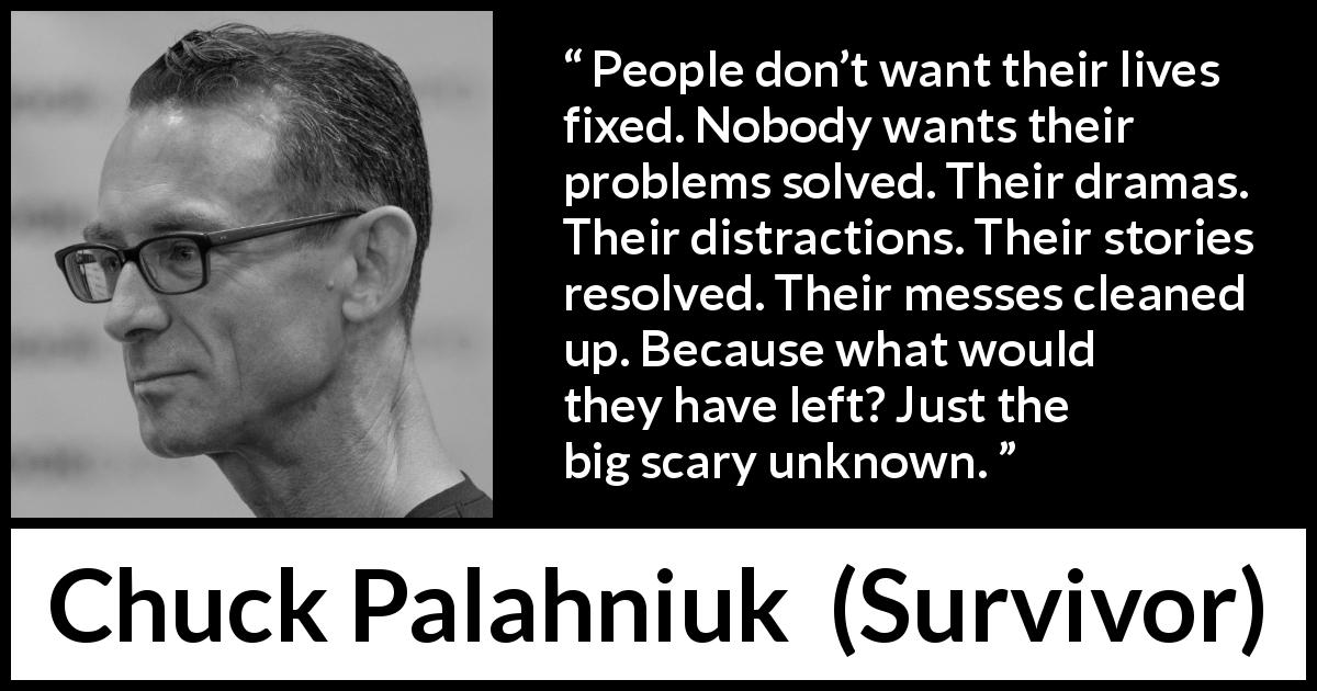 Chuck Palahniuk quote about unknown from Survivor - People don’t want their lives fixed. Nobody wants their problems solved. Their dramas. Their distractions. Their stories resolved. Their messes cleaned up. Because what would they have left? Just the big scary unknown.