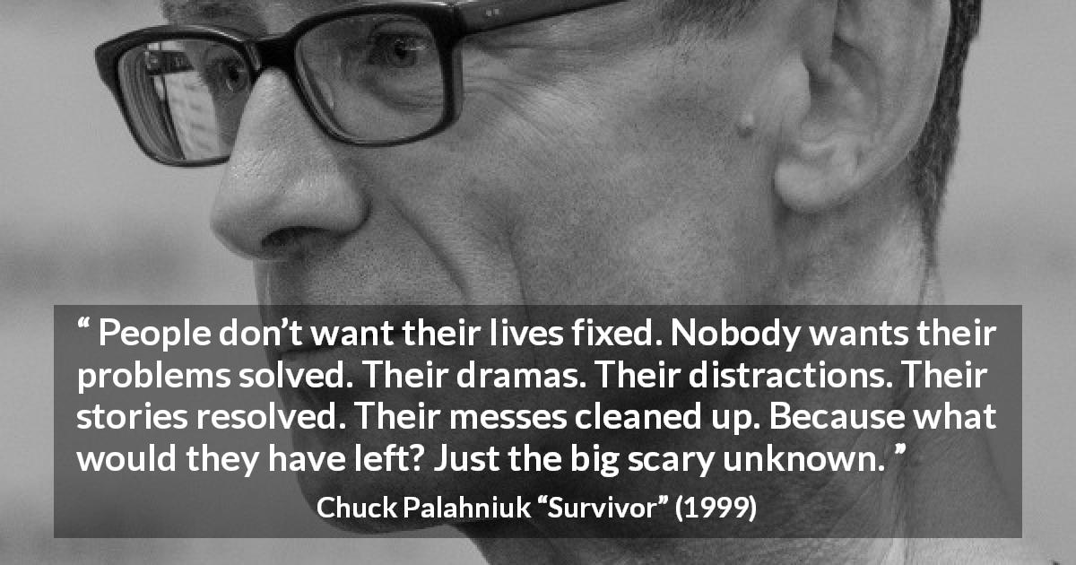Chuck Palahniuk quote about unknown from Survivor - People don’t want their lives fixed. Nobody wants their problems solved. Their dramas. Their distractions. Their stories resolved. Their messes cleaned up. Because what would they have left? Just the big scary unknown.