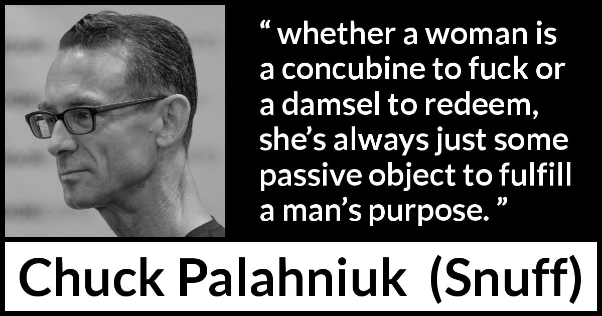 Chuck Palahniuk quote about women from Snuff - whether a woman is a concubine to fuck or a damsel to redeem, she’s always just some passive object to fulfill a man’s purpose.