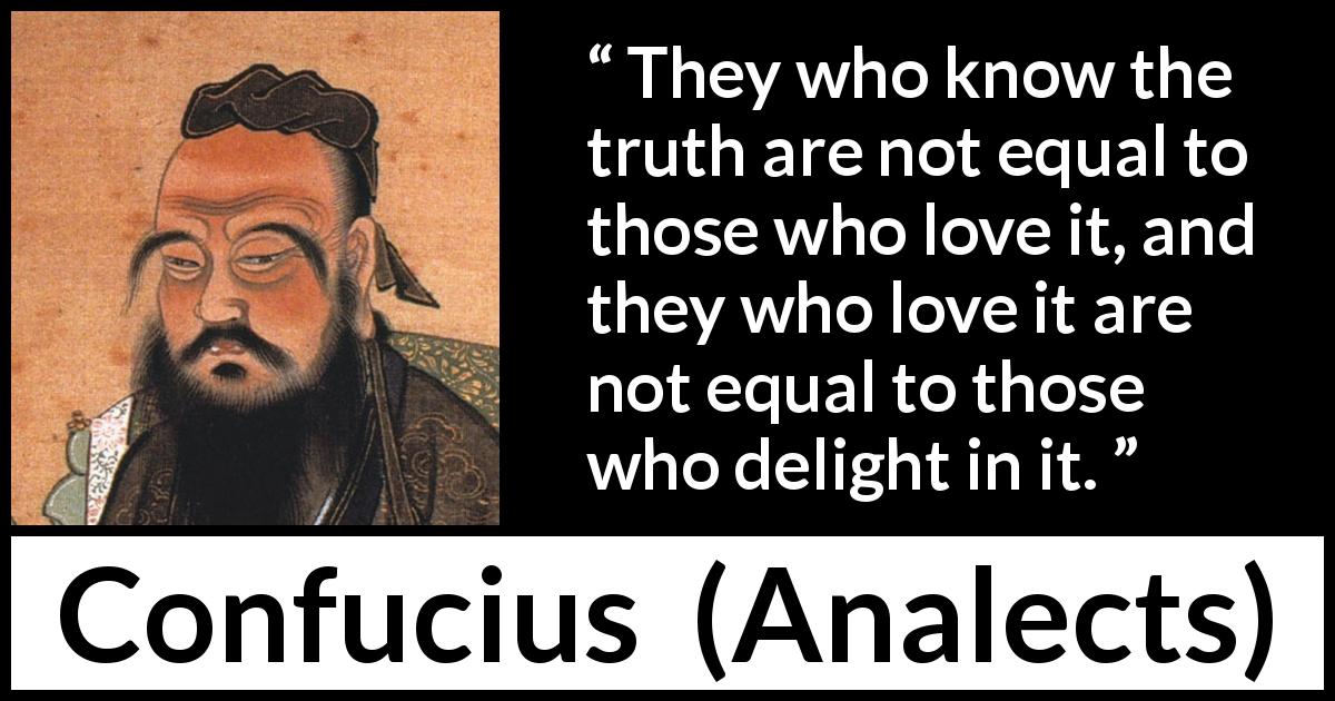 Confucius quote about truth from Analects - They who know the truth are not equal to those who love it, and they who love it are not equal to those who delight in it.