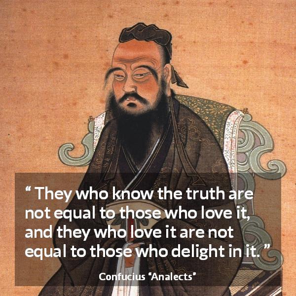 Confucius quote about truth from Analects - They who know the truth are not equal to those who love it, and they who love it are not equal to those who delight in it.
