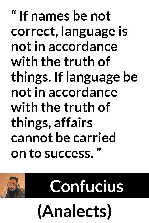 Confucius quote about truth from Analects - If names be not correct, language is not in accordance with the truth of things. If language be not in accordance with the truth of things, affairs cannot be carried on to success.