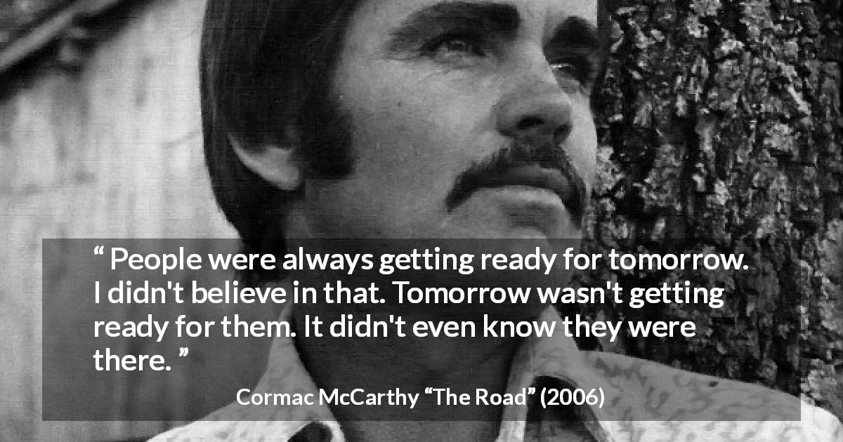 Cormac McCarthy quote about future from The Road - People were always getting ready for tomorrow. I didn't believe in that. Tomorrow wasn't getting ready for them. It didn't even know they were there.
