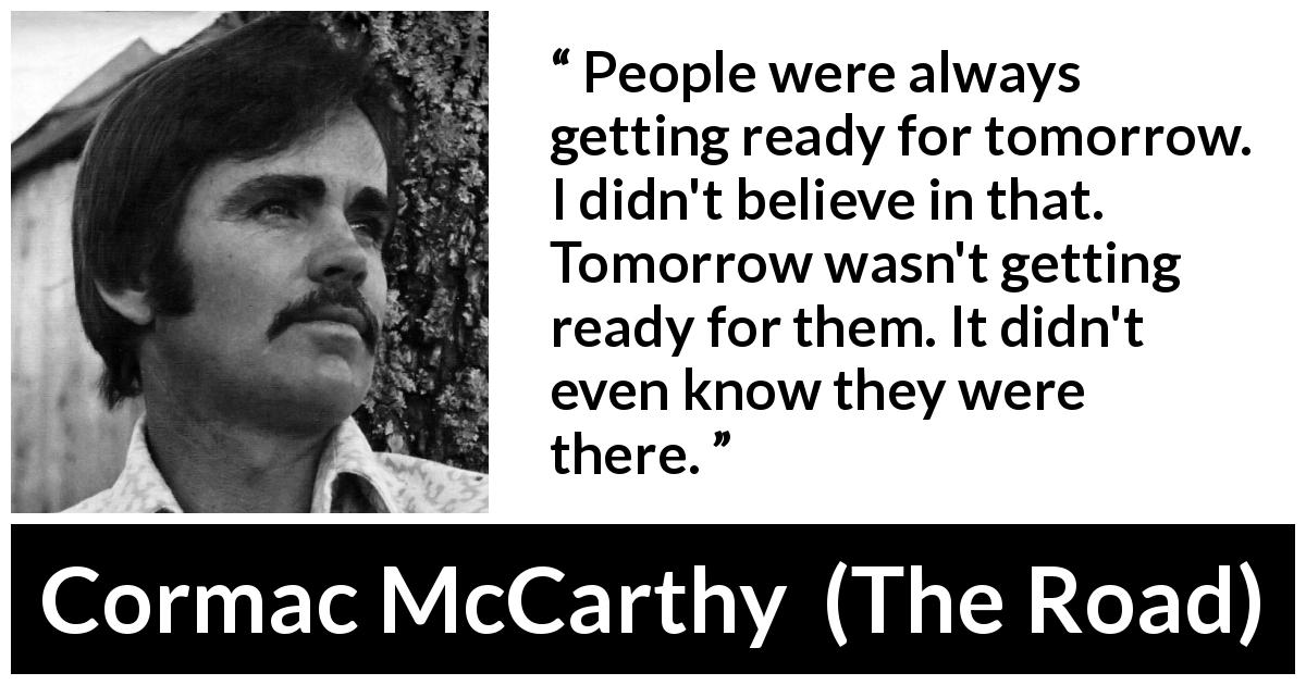 Cormac McCarthy quote about future from The Road - People were always getting ready for tomorrow. I didn't believe in that. Tomorrow wasn't getting ready for them. It didn't even know they were there.

