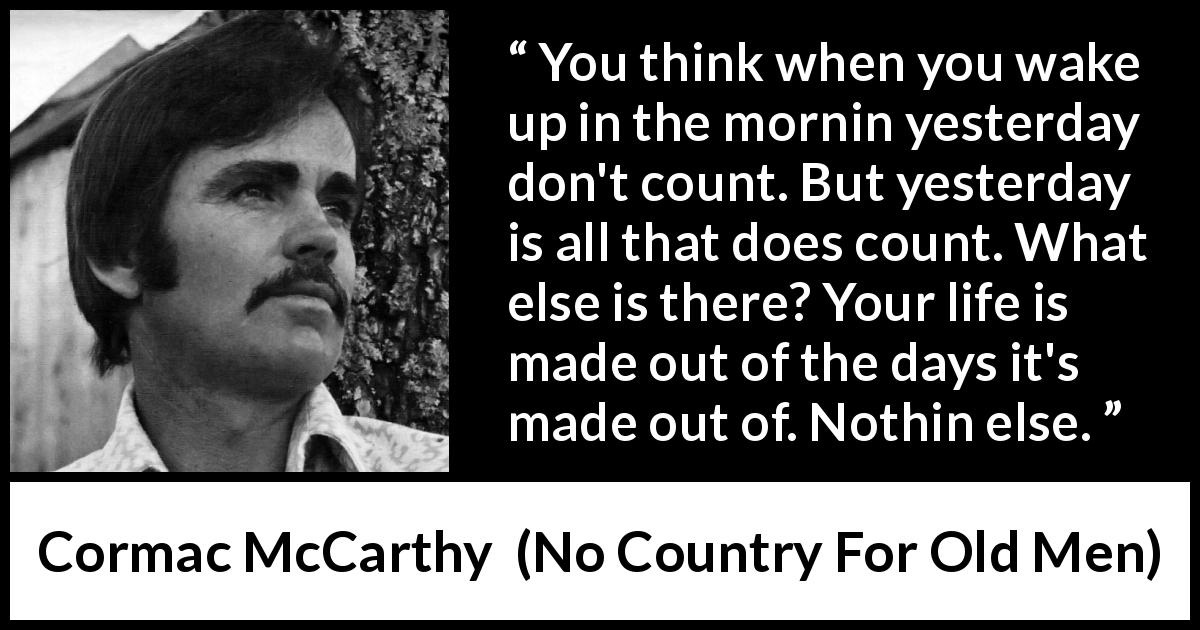Cormac McCarthy quote about life from No Country For Old Men - You think when you wake up in the mornin yesterday don't count. But yesterday is all that does count. What else is there? Your life is made out of the days it's made out of. Nothin else.