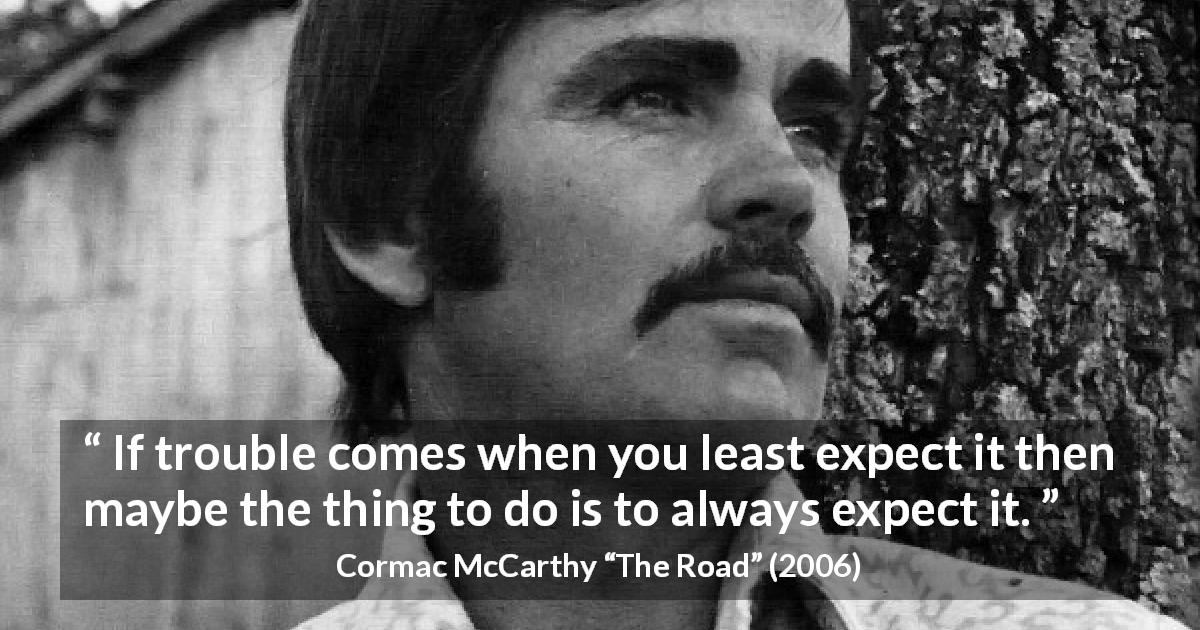 Cormac McCarthy quote about trouble from The Road - If trouble comes when you least expect it then maybe the thing to do is to always expect it.