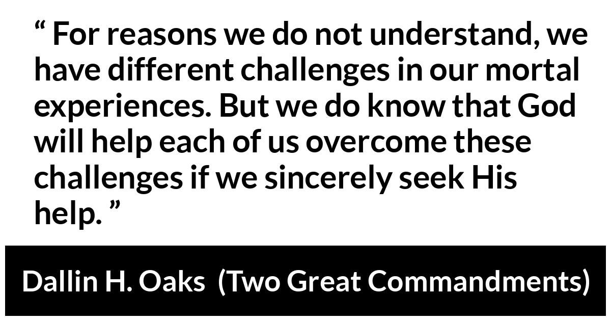 Dallin H. Oaks about God (“Two Great Commandments”, October 2019) Dallin H. Oaks about God (“Two Great Commandments”, October 2019) - For reasons we do not understand, we have different challenges in our mortal experiences. But we do know that God will help each of us overcome these challenges if we sincerely seek His help.