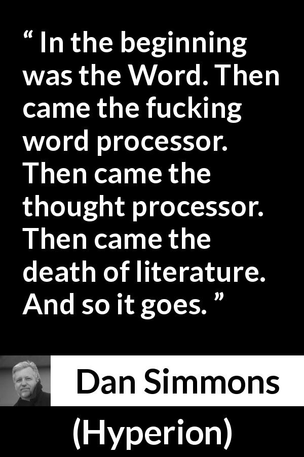 Dan Simmons quote about writing from Hyperion - In the beginning was the Word. Then came the fucking word processor. Then came the thought processor. Then came the death of literature. And so it goes.