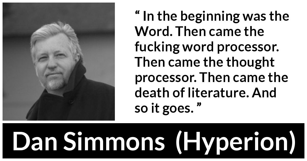 Dan Simmons quote about writing from Hyperion - In the beginning was the Word. Then came the fucking word processor. Then came the thought processor. Then came the death of literature. And so it goes.