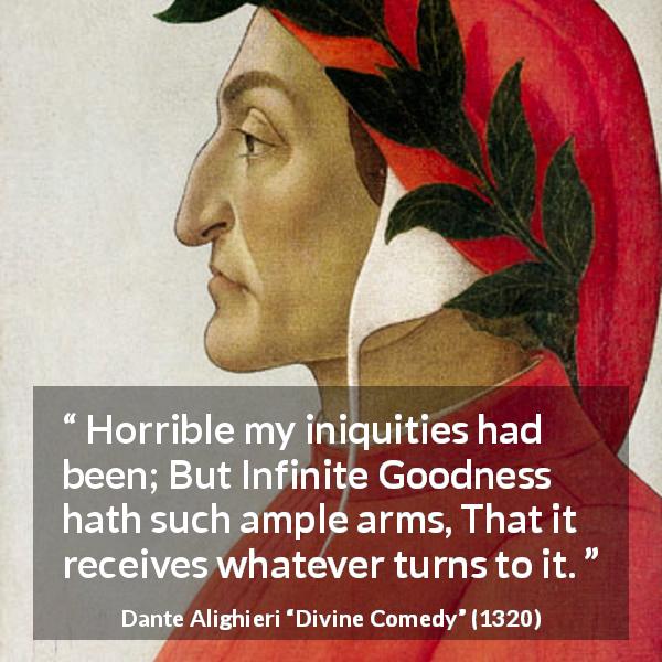 Dante Alighieri quote about goodness from Divine Comedy - Horrible my iniquities had been; But Infinite Goodness hath such ample arms, That it receives whatever turns to it.