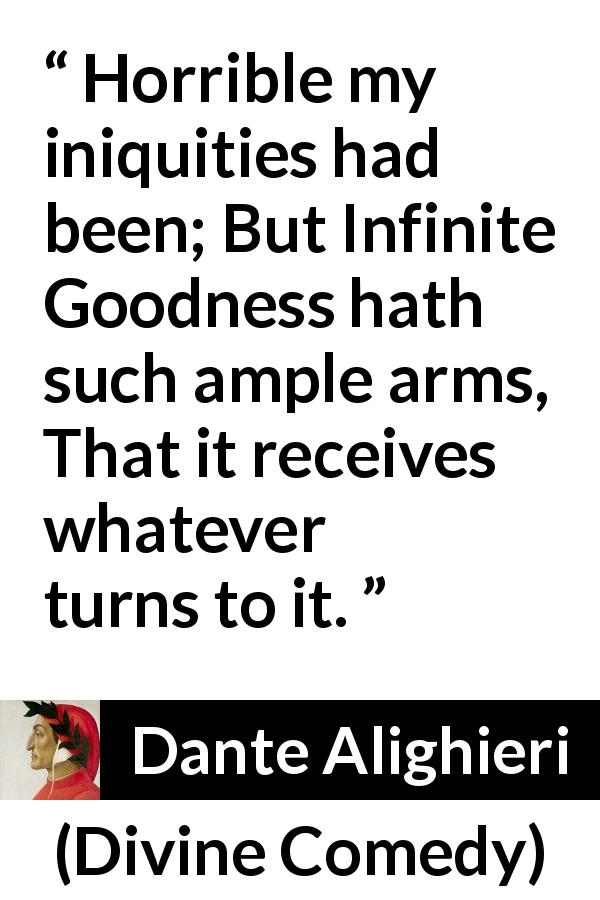 Dante Alighieri quote about goodness from Divine Comedy - Horrible my iniquities had been; But Infinite Goodness hath such ample arms, That it receives whatever turns to it.