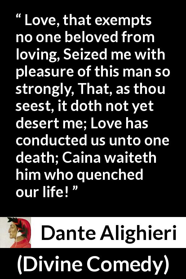 Dante Alighieri quote about love from Divine Comedy - Love, that exempts no one beloved from loving, Seized me with pleasure of this man so strongly, That, as thou seest, it doth not yet desert me; Love has conducted us unto one death; Caina waiteth him who quenched our life!