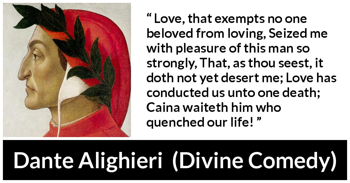 Dante Alighieri quote about love from Divine Comedy - Love, that exempts no one beloved from loving, Seized me with pleasure of this man so strongly, That, as thou seest, it doth not yet desert me; Love has conducted us unto one death; Caina waiteth him who quenched our life!