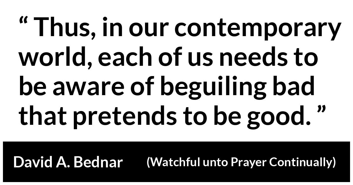 David A. Bednar about spirituality (“Watchful unto Prayer Continually”, October 2019) David A. Bednar about spirituality (“Watchful unto Prayer Continually”, October 2019) - Thus, in our contemporary world, each of us needs to be aware of beguiling bad that pretends to be good.