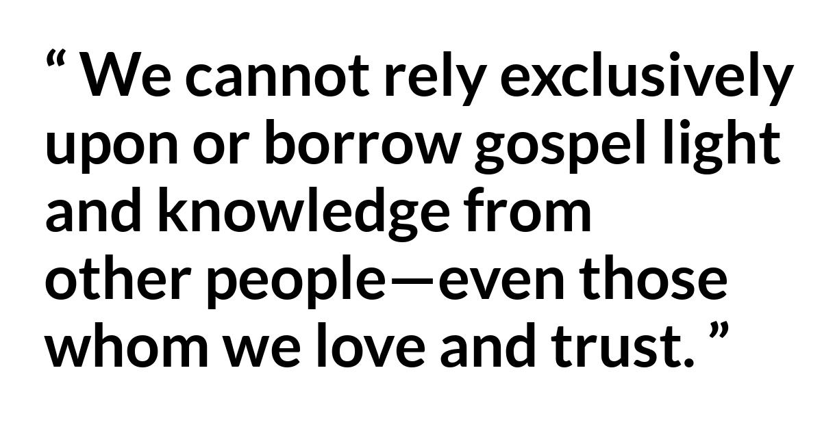 David A. Bednar (“Prepared to Obtain Every Needful Thing”) David A. Bednar (“Prepared to Obtain Every Needful Thing”) - We cannot rely exclusively upon or borrow gospel light and knowledge from other people—even those whom we love and trust.