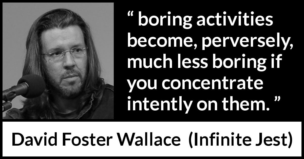 David Foster Wallace quote about boredom from Infinite Jest - boring activities become, perversely, much less boring if you concentrate intently on them.