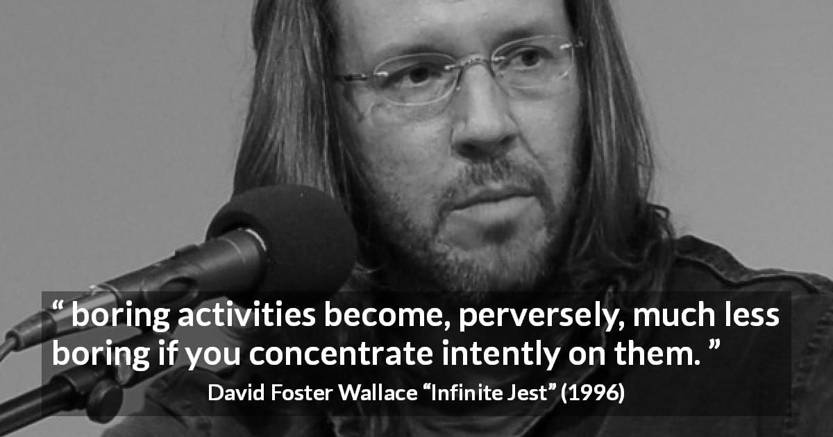 David Foster Wallace quote about boredom from Infinite Jest - boring activities become, perversely, much less boring if you concentrate intently on them.