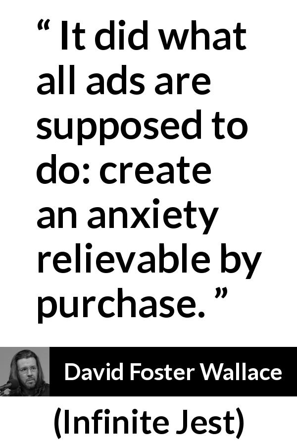 David Foster Wallace quote about purchase from Infinite Jest - It did what all ads are supposed to do: create an anxiety relievable by purchase.