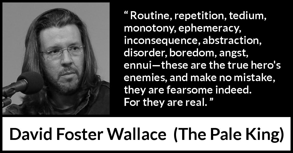 David Foster Wallace quote about reality from The Pale King - Routine, repetition, tedium, monotony, ephemeracy, inconsequence, abstraction, disorder, boredom, angst, ennui—these are the true hero's enemies, and make no mistake, they are fearsome indeed. For they are real.