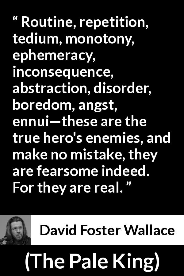 David Foster Wallace quote about reality from The Pale King - Routine, repetition, tedium, monotony, ephemeracy, inconsequence, abstraction, disorder, boredom, angst, ennui—these are the true hero's enemies, and make no mistake, they are fearsome indeed. For they are real.