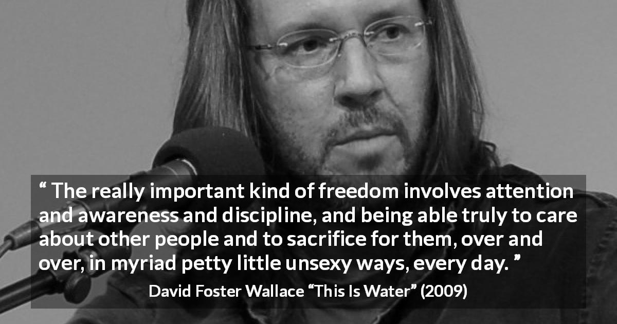 David Foster Wallace quote about sacrifice from This Is Water - The really important kind of freedom involves attention and awareness and discipline, and being able truly to care about other people and to sacrifice for them, over and over, in myriad petty little unsexy ways, every day.
