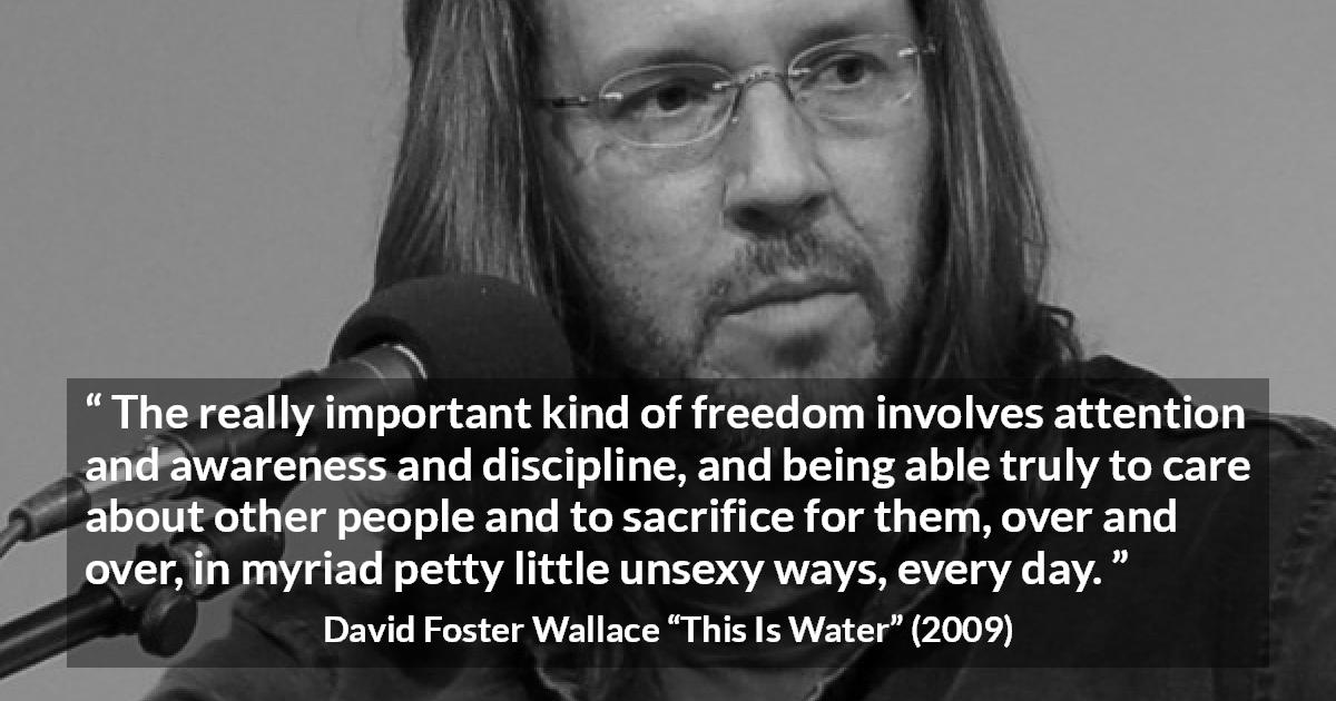 David Foster Wallace quote about sacrifice from This Is Water - The really important kind of freedom involves attention and awareness and discipline, and being able truly to care about other people and to sacrifice for them, over and over, in myriad petty little unsexy ways, every day.