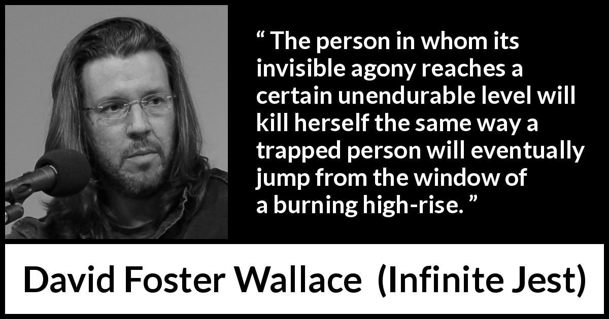 David Foster Wallace quote about suicide from Infinite Jest - The person in whom its invisible agony reaches a certain unendurable level will kill herself the same way a trapped person will eventually jump from the window of a burning high-rise.