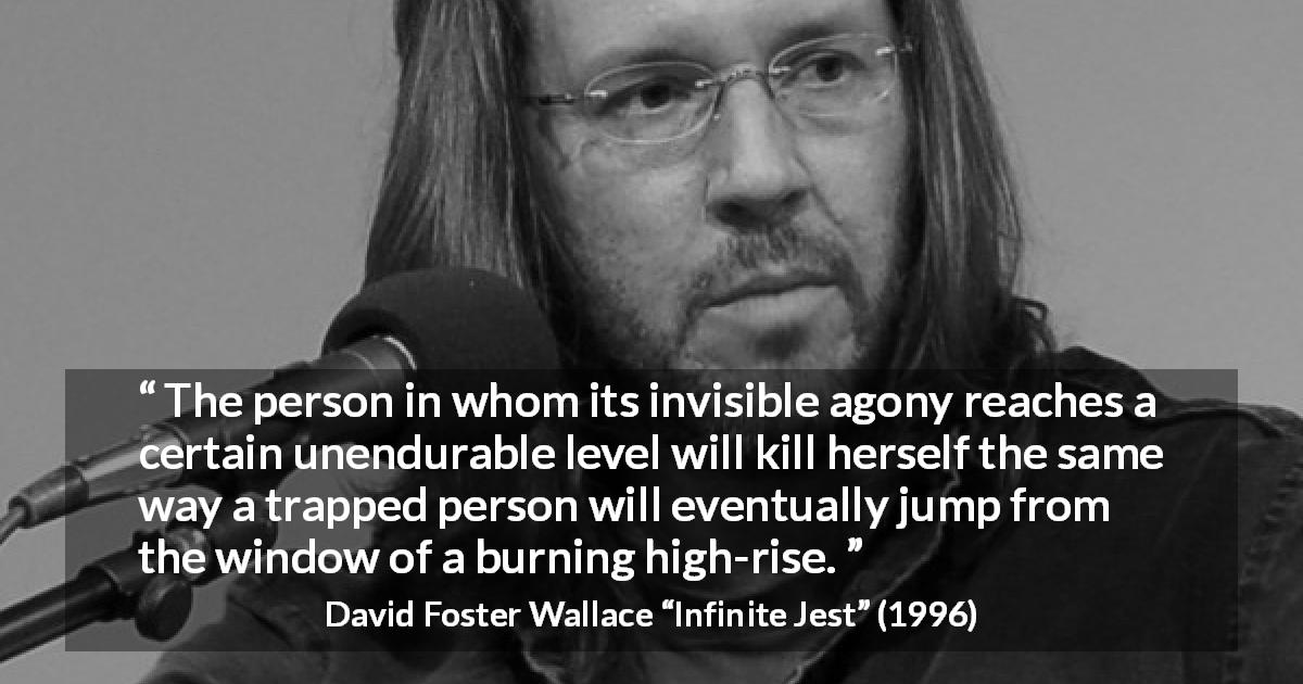David Foster Wallace quote about suicide from Infinite Jest - The person in whom its invisible agony reaches a certain unendurable level will kill herself the same way a trapped person will eventually jump from the window of a burning high-rise.