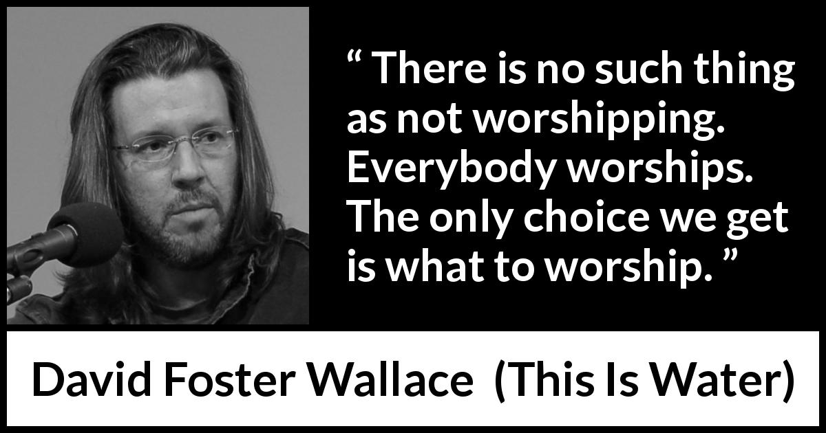 David Foster Wallace quote about worship from This Is Water - There is no such thing as not worshipping. Everybody worships. The only choice we get is what to worship.