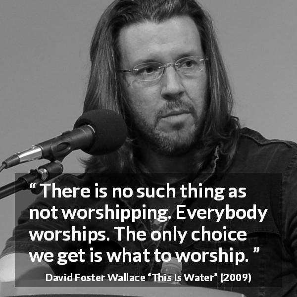 David Foster Wallace quote about worship from This Is Water - There is no such thing as not worshipping. Everybody worships. The only choice we get is what to worship.