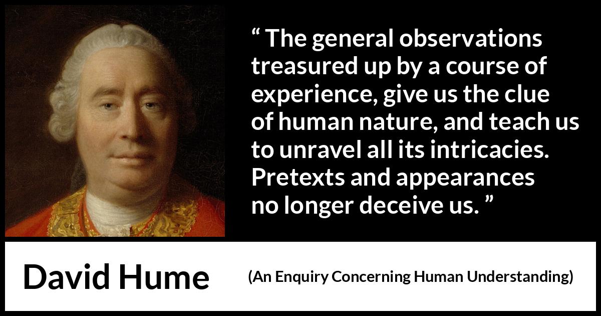 David Hume quote about appearance from An Enquiry Concerning Human Understanding - The general observations treasured up by a course of experience, give us the clue of human nature, and teach us to unravel all its intricacies. Pretexts and appearances no longer deceive us.