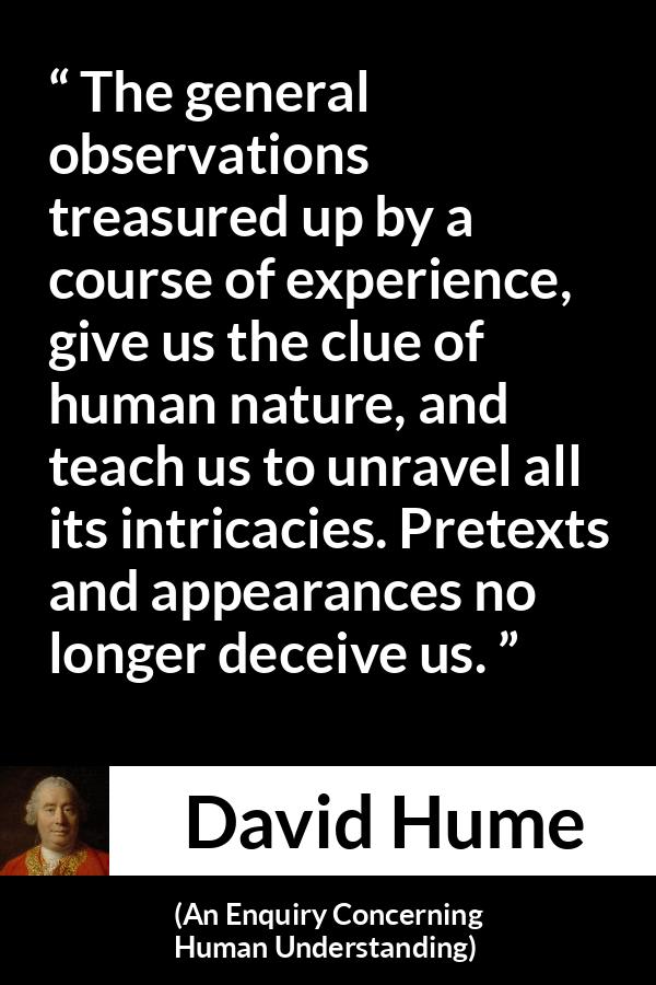 David Hume quote about appearance from An Enquiry Concerning Human Understanding - The general observations treasured up by a course of experience, give us the clue of human nature, and teach us to unravel all its intricacies. Pretexts and appearances no longer deceive us.