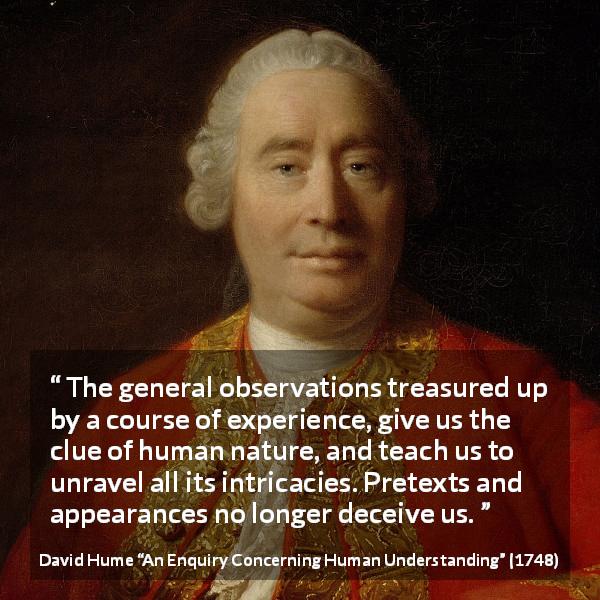 David Hume quote about appearance from An Enquiry Concerning Human Understanding - The general observations treasured up by a course of experience, give us the clue of human nature, and teach us to unravel all its intricacies. Pretexts and appearances no longer deceive us.