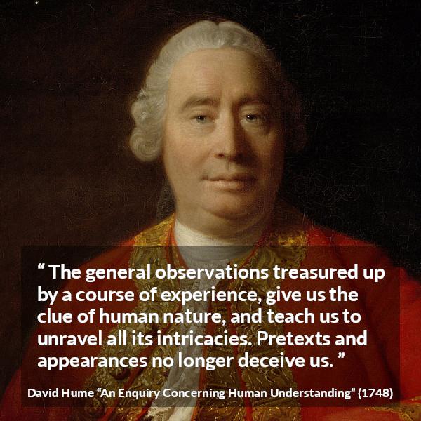 David Hume quote about appearance from An Enquiry Concerning Human Understanding - The general observations treasured up by a course of experience, give us the clue of human nature, and teach us to unravel all its intricacies. Pretexts and appearances no longer deceive us.