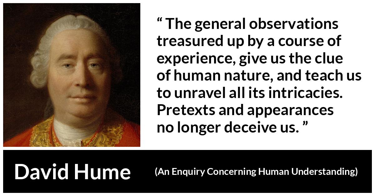 David Hume quote about appearance from An Enquiry Concerning Human Understanding - The general observations treasured up by a course of experience, give us the clue of human nature, and teach us to unravel all its intricacies. Pretexts and appearances no longer deceive us.