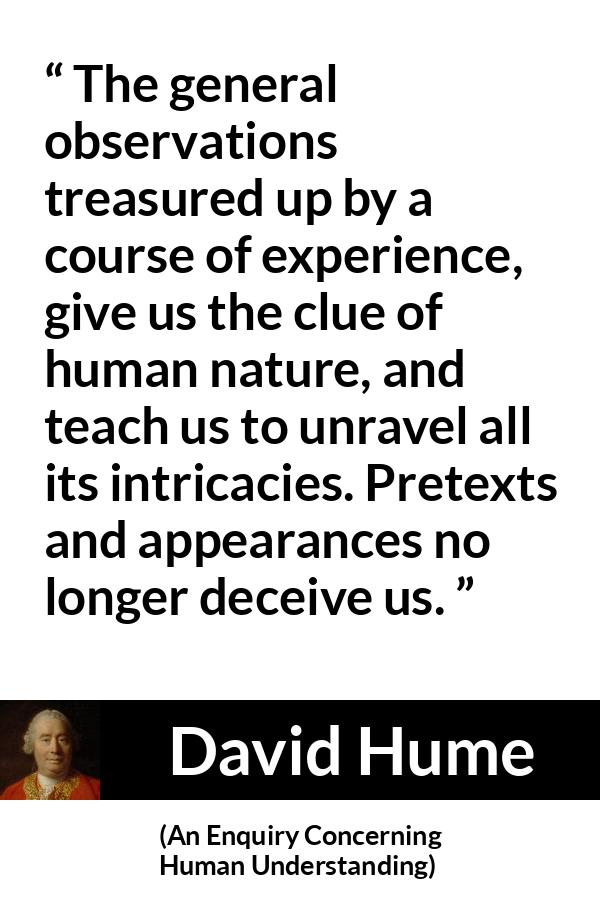 David Hume quote about appearance from An Enquiry Concerning Human Understanding - The general observations treasured up by a course of experience, give us the clue of human nature, and teach us to unravel all its intricacies. Pretexts and appearances no longer deceive us.