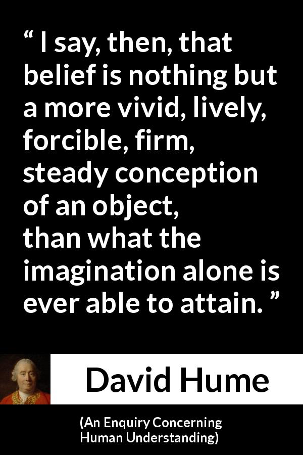 David Hume quote about belief from An Enquiry Concerning Human Understanding - I say, then, that belief is nothing but a more vivid, lively, forcible, firm, steady conception of an object, than what the imagination alone is ever able to attain.